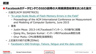 © 2015 Toshiba Corporation 34Storage Products Division VIOPS10
 FacebookのデータセンタでのSSD故障の大規模調査結果をまとめた論文
– 元論文(ACM SIGMETRICS)
• “A Large-Scale Study of Flash Memory Errors in the Field”
– Proceedings of the ACM International Conference on Measurement
and Modeling of Computer Systems, June 2015
• 著者
– Justin Meza: 2013-14にFacebookでインターン、その後FBに就職
– Qiang Wu, Sanjeev Kumar: インターン時のFacebook側担当者
– Onur Mutlu: CMU准教授(指導教官)
– 上記論文の紹介記事(ZDNet)
• Facebook’s SSD findings: Failure, fatigue and the data center
概要
 