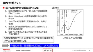 © 2015 Toshiba Corporation 36Storage Products Division VIOPS10
 以下の知見が得られたと述べている
1. SSDの故障率はライフサイクルを通じて単調増加す
るわけではない
2. Read disturbanceの影響は故障全体から見ると
少ない
3. ユーザデータが非連続で配置されていると、故障が
増える
4. 温度が上がると故障が増える(ただしスロットリングで
影響を低減できる)
5. OSレベルの書き込み量とNANDへの書き込み量は
大幅に異なる
論文のポイント
フラッシュメモリ使用量
故障率
各社SSD及びフラッシュメモリについて実運用環境での
ノウハウ蓄積を進めている
今後の市場／技術動向に反映されていくと思われる
 