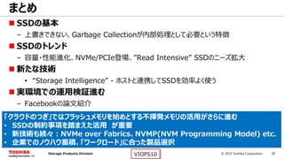 © 2015 Toshiba Corporation 37Storage Products Division VIOPS10
 SSDの基本
– 上書きできない、Garbage Collectionが内部処理として必要という特徴
 SSDのトレンド
– 容量・性能進化、NVMe/PCIe登場、”Read Intensive” SSDのニーズ拡大
 新たな技術
• “Storage Intelligence” - ホストと連携してSSDを効率よく使う
 実環境での運用検証進む
– Facebookの論文紹介
まとめ
「クラウドのつぎ」ではフラッシュメモリを始めとする不揮発メモリの活用がさらに進む
• SSDの制約事項を踏まえた活用 が重要
• 新技術も続々：NVMe over Fabrics、NVMP(NVM Programming Model) etc.
• 企業でのノウハウ蓄積、「ワークロード」に合った製品選択
 