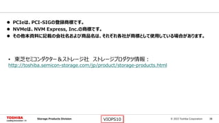 © 2015 Toshiba Corporation 38Storage Products Division VIOPS10
 PCIeは、PCI-SIGの登録商標です。
 NVMeは、NVM Express, Inc.の商標です。
 その他本資料に記載の会社名および商品名は、それぞれ各社が商標として使用している場合があります。
• 東芝セミコンダクター＆ストレージ社 ストレージプロダクツ情報：
http://toshiba.semicon-storage.com/jp/product/storage-products.html
 