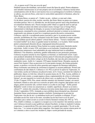Page1
– Ei, ce părere aveţi? Cine are ceva de spus?
Studenţii tăceau din timiditate, universitarii ieşeni din lipsă de opinii. Pentru
adoptarea unei atitudini maioresciene în cel mai propriu sens al cuvântului, Călinescu
insistă totuşi cerând părerea celor de faţă şi cum tăcerea risca să se prelungească la
nesfârşit, Călinescu se adresă, aşa cum era firesc, celui mai în vârstă dintre specialiştii în
literatură, adică lui Octav Botez:
– Ei, domnu Botez, ce părere ai? – Vedeţi, nu pot... trebuie s-o mai aud o dată.
Ca de obicei, poezia era citită, recitita, răscitita, dar Octav Botez nu putea să-şi
spună niciodată părerea. Într-o zi, oferindu-mă, am dat lectura poeziei unui coleg dominată
de un romantism fantastic naiv. Poezia începea astfel: Omul cu capul de mort se opri pe
loc„. Fiindcă pe atunci doi dintre universitarii ieşeni, George Cuza şi Giorge Pascu,
reprezentanţi ai ideologiei de dreapta, îşi acuzau în mod nejustificat colegii că ar fi
francmasoni, renunţând la orice comentarii, profesorii prezenţi se temură să nu mărească
suspiciunile care pluteau în jurul lor şi respinseră poezia din motive extraestetice.
Călinescu, spirit de o excepţională putere asociativă, găsi şi în această poezie sortită
 