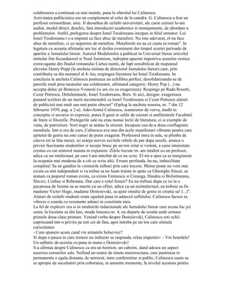 Page2
eşecului, posibilitatea de a face comentarii ieşite din comun. Oprindu-se asupra versului:
Vocea tombală răscoli arborii pădurii” criticul literar afirma: - Versul e remarcabil. Cuvântul
tombal" nu te duce cu gândul numai la mormânt, ci şi la piatră. Simţi răceala pietrei
contaminând obiectele din jur, impregnând atmosfera poeziei.
Cu o producţie atât de anemică Noua Junime nu a putut supravieţui sfârşitului anului
universitar. Astfel, în iunie 1938, activitatea sa era încheiată. Grandioasele proiecte
călinesciene rămăseseră visuri admirabile ale unui intelectual trăit în solitudinea bibliotecii.
Fire dinamică, neobosită, gândire înflăcărată în care proiectele germinau, Călinescu nu
putea renunţa la orice legătură cu tineretul, cu intelectualii ieşeni. Lipsa unei producţii
abundente de literatură artistică putea fi înlocuită prin pregătirea serioasă de specialitate a
unora dintre colegii săi de la facultate, dar mai ales prin entuziasmul studenţilor ieşeni.
Astfel, la 1 ianuarie 1939 apăru Jurnalul literar. Decepţia cauzată de eşecul Noii Junimi îl
făcu să precizeze în Cuvânt pentru început, din fruntea primului număr, că prefera o
revistă de critică generală unui magazin de literatură îndoielnică.
Două evenimente sunt demne de consemnat în legătură cu aceasta publicaţie.
Primul este confruntarea de idei dintre G. Călinescu şi Al. Piru cu privire la opera lui
Topirceanu. În vara torida a acelui an Călinescu era plecat la mare, iar G. Ivaşcu,
secretarul de redacţie al publicaţiei, lipsea şi el din Iaşi, înlocuit în această muncă de Al.
Piru. Acesta, ambiţios şi în juvenil avânt creator, a ocupat pagină a doua a săptămânalului
de critică şi informaţie literară„, pe care maestrul şi-o rezerva de obicei sieşi, cu studiul
său, G. Topirceanu (nr. 33 din 13 august 1939). Piru, ataşat valorilor autentice ale
literaturii romane, era uneori inclement, ţinând cu orice preţ să-şi exercite un spirit critic
exagerat, fapt pentru care îşi alegea, pentru recenziile sale, scriitori minori ca să aibă în
cine trage”. Astfel, poetul Baladelor vesele şi triste era caracterizat ca: instabil, superficial,
obişnuit să ia totul a rebours*) „. reîntors din concediu, Călinescu reia tema numai după
câteva săptămâni (nr. 36 din 3 septembrie 1939). Arătându-se mai echilibrat decât
discipolul său, directorul Jurnalului literar concluzionează lapidar şi definitiv Neînţelegerea
în privinţa lui Topirceanu vine dar de aici: că amândouă tezele pot fi susţinute cu dreptate.
El nu-i niciodată aşa de liric încât să fie mare, niciodată aşa de facil încât să nu fie poet”,
formulare care a intrat cuvânt cu cuvânt în Istoria literaturii romane din 1941 (p. 747). Piru,
iritabil şi infatuat, s-a supărat şi a început să-şi evite maestrul. Îmi amintesc scena în care
Călinescu trecând cu paşi grăbiţi pe culoarul facultăţii, în timp ce studenţii îl salutau
respectuos, l-a apostrofat pe Piru care stătea întors cu spatele ignorându-l: Nu ştii să dai
bună ziua..." şi a urmat un epitet deloc măgulitor. Dar timpul care aşterne uitarea peste tot
ce-i omenesc a şters şi acest mic incident şi, după o scurtă perioadă de răceală,
colaborarea a continuat ca mai înainte, până la sfârşitul lui Călinescu.
Activitatea publicistică era un complement al celei de la catedră. G. Călinescu a fost
un profesor extraordinar, unic. Îl deosebea de ceilalţi universitari, ale căror cursuri le-am
audiat, modul direct, deschis, fără introduceri academice şi menajamente, de abordare a
problemelor. Astfel, prelegerea despre Ionel Teodoreanu începea în felul următor: Lui
Ionel Teodoreanu i s-a imputat că face abuz de metafore. Nu este adevărat, el nu face
abuz de metafore, ci uz nepermis de metafore. Metaforele nu au ce cauta în roman„. În
legătură cu această afirmaţie are loc al doilea eveniment din timpul scurtei perioade de
apariţie a Jurnalului literar. Autorul Medelenilor a publicat în Universul literar articolul
intitulat Jim fecundatorul şi Noul Junimism, îndreptat aparent împotriva scenelor erotice
extravagante din finalul romanului Cartea nunţii, de fapt sensibilizat de răspunsul elevului
Henry Popp (la ancheta iniţiată de directorul Jurnalului literar) care, prin contribuţia sa din
numărul al 4- lea, respingea literatura lui Ionel Teodoreanu. În concluzia la ancheta
Călinescu păstrează un echilibru perfect, desolidarizandu-se de părerile mult prea
tânărului său colaborator, afirmând categoric: Henry Pop (...) nu accepta deloc pe
Bratescu-Voinesti (şi am zis că exagerează). Respinge pe Radu Rosetti, Cezar Petrescu,
 
