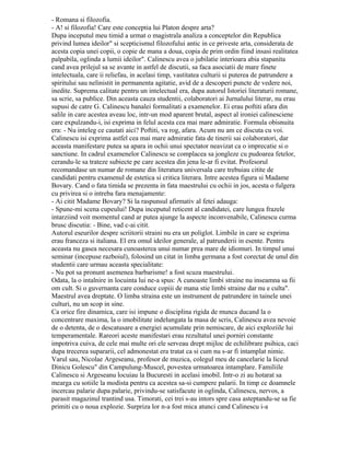 Page2
deveniseră nerăbdători. Mihai Codreanu, care se afla printre cei din sală, îşi mişcă nervos
bastonul privind din când în când spre uşă. La orele 16,30, impacienta crescuse. Nu ne
gândeam să părăsim sala, dar o soluţie trebuia găsită. Cunoscându-ne profesorul, am
presupus că în febrilitatea scrisului uitase că are ora de curs. Unul dintre noi s-a dus să-i
amintească. La orele 17, Călinescu a intrat nervos, a făcut câţiva paşi în dreapta şi în
stânga catedrei, începând: Dintr-o imbecilitate a secretariatului mi s-a schimbat ora de
curs„. Apoi a intrat direct în expunerea prelegerii. A doua zi, în fata aceluiaşi auditoriu
(Călinescu avea credincioşii lui care nu l-au trădat niciodată, cel puţin cât a fost în viaţă),
desigur în urma unei discuţii cu personalul secretariatului, a revenit asupra întârzierii lui din
ajun afirmând: Imbecilitatea n-a fost a secretariatului, a fost a mea”. După această a trecut
fără vreun alt comentariu la scriitorul de opera căruia urma să se ocupe.
Călinescu a fost un duşman neîmpăcat al totalitarismului, al dictaturii fasciste. Într-o
oră de curs la începutul lui decembrie 1940, curând după asasinarea lui N. Iorga de către
legionari, vorbind despre Miron Costin maestrul a făcut următoarea digresiune: Lui Miron
Costin i s-a tăiat capul, după cum zilele trecute unui alt mare cronicar i s-a tăiat capul, ba
nu, a fost împuşcat. Dar dacă despre această mai mult vom vorbi, gloanţele vor vâjâi" şi
nimeni n-a îndrăznit să se atingă de profesorul care clama viforos. La întâlnirea obişnuită
din locuinţa lui ne-am exprimat admiraţia pentru curajul de care a dat dovadă:
– Se tem de mine. Ei ştiu că sunt groaznic, că sunt înspăimântător.
Zâmbeam indulgent. În fata forţei dezlănţuite, n-ar fi opus cea mai mică rezistenţă, şi-
ar fi plecat capul fără să protesteze ca fostul său profesor N. Iorga. Dar în Iaşul patriarhal
unde Călinescu se bucura de un imens prestigiu, temperamentul lui ardent s-a impus
brutelor care nu s-au atins de el.
Examenele nu erau pentru Călinescu o simplă forma, un bilanţ al activităţii studenţilor
încheiat prin acordarea unui calificativ, ci un mijloc de a discuta cu tinerii, de a-şi confrunta
ideile cu aceştia. Şabloanele învăţate pe de rost nu se bucurau de nicio trecere, trebuia să
citeşti, să gândeşti, să ai personalitate. La Iaşi, în anul universitar 1936- 1937 conferinţa
de critică şi estetică literară fusese suplinita de Octav Botez. Călinescu, care în mai 1937
fusese admis cu media maximă (20) la concursul pentru ocuparea acestui post, şi-a
început activitatea în octombrie prin verificarea cunoştinţelor candidaţilor la acest examen.
Printre aceştia se afla şi subsemnatul. Examenul a început în felul următor:
– Spune-mi ce urmezi?
– Româna şi filosofia.
– A! şi filosofia! Care este concepţia lui Platon despre artă?
După începutul meu timid a urmat o magistrală analiză a conceptelor din Republica
privind lumea ideilor„ şi scepticismul filosofului antic în ce priveşte artă, considerată de
acesta copia unei copii, o copie de mâna a doua, copia de prim ordin fiind însăşi realitatea
palpabilă, oglindă a lumii ideilor”. Călinescu avea o jubilaţie interioară abia stăpânită când
avea prilejul să se avânte în astfel de discuţii, să facă asociaţii de mare fineţe intelectuală,
care îi reliefau, în acelaşi timp, vastitatea culturii şi puterea de pătrundere a spiritului său
neliniştit în permanenţă agitaţie, avid de a descoperi puncte de vedere noi, inedite.
Supremă calitate pentru un intelectual era, după autorul Istoriei literaturii romane, să scrie,
să publice. Din această cauză studenţii, colaboratori ai Jurnalului literar, nu erau supuşi de
către G. Călinescu banalei formalităţi a examenelor. Ei erau poftiţi afară din sălile în care
acestea aveau loc, într-un mod aparent brutal, aspect al ironiei călinesciene care
expulzându-i, îşi exprima în felul acesta cea mai mare admiraţie. Formula obişnuită era: -
Nu înţeleg ce căutaţi aici? Poftiţi, vă rog, afară. Acum nu am ce discuta cu voi.
 