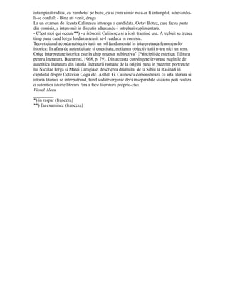 Page1
Călinescu îşi exprima astfel cea mai mare admiraţie faţă de tinerii săi colaboratori,
dar această manifestare putea să apară în ochii unui spectator neavizat ca o imprecaţie şi
o sancţiune. În cadrul examenelor Călinescu se complăcea să jongleze cu pudoarea
fetelor, cerându-le să trateze subiecte pe care acestea din jena le-ar fi evitat. Profesorul
recomandase un număr de romane din literatura universală care trebuiau citite de
candidaţi pentru examenul de estetică şi critică literară. Între acestea figura şi Madame
Bovary. Când o fată timidă se prezentă în fata maestrului cu ochii în jos, acesta o fulgeră
cu privirea şi o întrebă fără menajamente:
– Ai citit Madame Bovary? Şi la răspunsul afirmativ al fetei adăugă:
– Spune-mi scena cupeului! După începutul reticent al candidatei, care lungea
frazele întârziind voit momentul când ar putea ajunge la aspecte inconvenabile, Călinescu
curma brusc discuţia: - Bine, văd c-ai citit.
Autorul eseurilor despre scriitorii străini nu era un poliglot. Limbile în care se exprima
erau franceza şi italiana. El era omul ideilor generale, al pătrunderii în esenţe. Pentru
aceasta nu găsea necesară cunoaşterea unui număr prea mare de idiomuri. În timpul unui
seminar (începuse războiul), folosind un citat în limba germană a fost corectat de unul din
studenţii care urmau această specialitate:
– Nu pot să pronunţ asemenea barbarisme! a fost scuza maestrului.
Odată, la o întâlnire în locuinţa lui ne-a spus: A cunoaşte limbi străine nu înseamnă
să fii om cult. Şi o guvernantă care conduce copiii de mâna ştie limbi străine dar nu e
cultă". Maestrul avea dreptate. O limbă străină este un instrument de pătrundere în tainele
unei culturi, nu un scop în sine.
Ca orice fire dinamică, care îşi impune o disciplină rigidă de muncă ducând la o
concentrare maximă, la o imobilitate îndelungată la masa de scris, Călinescu avea nevoie
de o detentă, de o descătuşare a energiei acumulate prin nemişcare, de aici exploziile lui
temperamentale. Rareori aceste manifestări erau rezultatul unei porniri constante
împotriva cuiva, de cele mai multe ori ele serveau drept mijloc de echilibrare psihică, căci
după trecerea supărării, cel admonestat era tratat ca şi cum nu s-ar fi întâmplat nimic.
Vărul său, Nicolae Argeseanu, profesor de muzică, colegul meu de cancelarie la liceul
Dinicu Golescu" din Câmpulung-Muscel, povestea următoarea întâmplare. Familiile
Călinescu şi Argeseanu locuiau la Bucureşti în acelaşi imobil. Într-o zi au hotărât să
meargă cu soţiile la modista pentru că acestea să-şi cumpere pălării. În timp ce doamnele
încercau pălărie după pălărie, privindu-se satisfăcute în oglindă, Călinescu, nervos, a
părăsit magazinul trântind uşa. Timoraţi, cei trei s-au întors spre casă aşteptându-se să fie
primiţi cu o nouă explozie. Surpriza lor n-a fost mică atunci când Călinescu i-a întâmpinat
radios, cu zâmbetul pe buze, ca şi cum nimic nu s-ar fi întâmplat, adresandu-li-se cordial: -
Bine aţi venit, dragă
La un examen de licenţă Călinescu interoga o candidată. Octav Botez, care făcea
parte din comisie, a intervenit în discuţie adresându-i întrebări suplimentare.
– C’est moi qui ecoute**) - a izbucnit Călinescu şi a ieşit trântind uşa. A trebuit să
treacă timp până când Iorgu Iordan a reuşit să-l readucă în comisie.
Teoreticianul acorda subiectivităţii un rol fundamental în interpretarea fenomenelor
istorice: În afară de autenticitate şi onestitate, noţiunea obiectivităţii n-are niciun sens.
Orice interpretare istorică este în chip necesar subiectivă" (Principii de estetică, Editura
pentru literatură, Bucureşti, 1968, p. 79). Din această convingere izvorăsc paginile de
autentică literatura din Istoria literaturii romane de la origini până în prezent: portretele lui
Nicolae Iorga şi Matei Caragiale, descrierea drumului de la Sibiu la Răşinari în capitolul
despre Octavian Goga etc. Astfel, G. Călinescu demonstrează că arta literară şi istoria
 