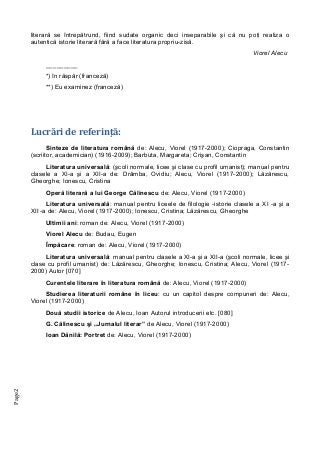 Page2
literară se întrepătrund, fiind sudate organic deci inseparabile şi că nu poţi realiza o
autentică istorie literară fără a face literatura propriu-zisă.
Viorel Alecu
_________
*) în răspăr (franceză)
**) Eu examinez (franceză)
Lucrări de referinţă:
Sinteze de literatura română de: Alecu, Viorel (1917-2000); Ciopraga, Constantin
(scriitor, academician) (1916-2009); Barbuta, Margareta; Crişan, Constantin
Literatura universală: (şcoli normale, licee şi clase cu profil umanist); manual pentru
clasele a XI-a şi a XII-a de: Drâmba, Ovidiu; Alecu, Viorel (1917-2000); Lăzărescu,
Gheorghe; Ionescu, Cristina
Operă literară a lui George Călinescu de: Alecu, Viorel (1917-2000)
Literatura universală: manual pentru liceele de filologie -istorie clasele a XI -a şi a
XII -a de: Alecu, Viorel (1917-2000); Ionescu, Cristina; Lăzărescu, Gheorghe
Ultimii ani: roman de: Alecu, Viorel (1917-2000)
Viorel Alecu de: Budau, Eugen
Împăcare: roman de: Alecu, Viorel (1917-2000)
Literatura universală: manual pentru clasele a XI-a şi a XII-a (şcoli normale, licee şi
clase cu profil umanist) de: Lăzărescu, Gheorghe; Ionescu, Cristina; Alecu, Viorel (1917-
2000) Autor [070]
Curentele literare în literatura română de: Alecu, Viorel (1917-2000)
Studierea literaturii române în liceu: cu un capitol despre compuneri de: Alecu,
Viorel (1917-2000)
Două studii istorice de Alecu, Ioan Autorul introducerii etc. [080]
G. Călinescu şi „Jurnalul literar” de Alecu, Viorel (1917-2000)
Ioan Dănilă: Portret de: Alecu, Viorel (1917-2000)
 