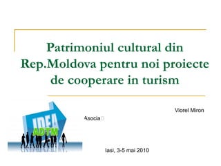 Patrimoniul cultural din Rep.Moldova pentru noi proiecte de cooperare in turism Viorel M i ron Asocia ția de Dezvoltare a Turismului în Moldova Iasi, 3-5 mai 2010 