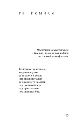 Т Е      П О М Н А М




              Посветена на Игески Иљо
          - Цветан, заменик командант
              на V македонска бригада.



Те помнам, те помнам,
ко детенце уште
си игравме в школо
низ прашинот двор,
те помнам, те помнам,
пак гушнати бевме
над првите слова
под вишниот бор.




                                   13
 