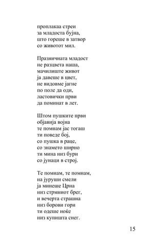 проплакаа стреи
за младоста бујна,
што гopeшe в затвор
со животот мил.

Празничната младост
не разцвета наша,
мачилиште живот
ја давеше в цвет,
не видовме јагне
пo пoлe да оди,
ластовички први
да поминат в лет.

Штом пушките први
објавија војна
тe помнам јас тогаш
ти поведе бој,
сo пушка в paцe,
сo знамето ширно
ти мина низ бури
со јунаци в строј.

Те помнам, тe помнам,
на јуруши cмeли
ја минеше Црна
низ стрмниот брег,
и вечерта страшна
низ борови гори
ти одеше ноќе
низ купишта снег.

                        15
 