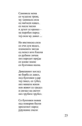 Самовила мома
сo чудесна трева,
му здивнала сила
од маѓосен кавал,
се пееле песни
и духот се кренал –
на поробен народ
тој сила му давал ...

Ho вистинска сила
сo очи сум видел,
пламената звезда
од пепел што блесна
сo рубини лични
низ народот пројде
сo алово знаме
сo бунтовна песна.

Дивешкиот поглед
во борба се давел,
под бунтовен удар
тој гинел, се губел,
низ минати векои
нов живот сe градел
и сигнал на светот
низ трубите трубел.

Co бунтовен повик
над пожарни бесни
крилатиот народ
јурушаше смело
                        23
 