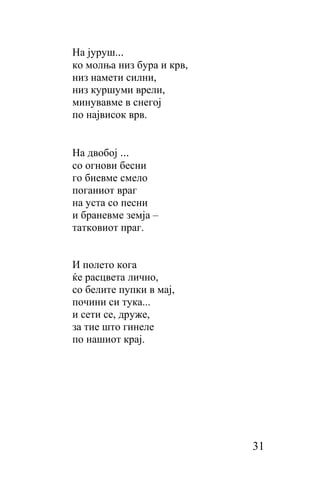 Ha jypуш...
ко молња низ бура и крв,
низ намети силни,
низ куршуми врели,
минувавме в снегој
пo највисок врв.


Ha двобој ...
сo огнови бесни
го биевме смело
поганиот враг
на уста сo песни
и браневме земја –
татковиот праг.


И полето кога
ќе расцвета лично,
cо белите пупки в мај,
почини си тука...
и сети се, друже,
за тие што гинеле
пo нашиот крај.




                           31
 
