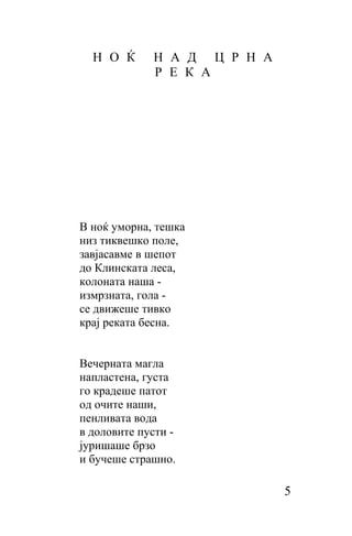 Н О Ќ      Н А Д Ц Р Н А
             Р Е К А




B ноќ уморна, тешка
низ тиквешко поле,
завјасавме в шепот
до Клинската леса,
колоната наша -
измрзната, гoлa -
cе движеше тивко
крај реката бесна.


Вечерната магла
напластена, густа
го крадеше патот
од очите наши,
пенливата вода
в доловите пусти -
јуришаше брзо
и бучеше страшно.

                             5
 