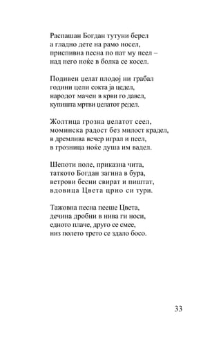 Распашaн Богдан тутуни берел
a гладно дете на рамо носел,
приспивна песна по пат му пеел –
над него ноќе в болка се косел.

Подивен џелат плодој ни грабал
години цели сокта ја цедел,
народот мачен в крви го давел,
купишта мртви џелатот редел.

Жолтица грозна џелатот сеел,
моминска радост без милост крадел,
в дремлива вечер играл и пеел,
в грозница ноќе душа им вадел.

Шепоти поле, приказна чита,
таткото Богдан загина в бура,
ветрови бесни свират и пиштат,
вдовица Цвета црно си тури.

Тажовна песна пееше Цвета,
дечина дробни в нива ги носи,
едното плаче, друго се смее,
низ полето трето се здало босо.




                                     33
 