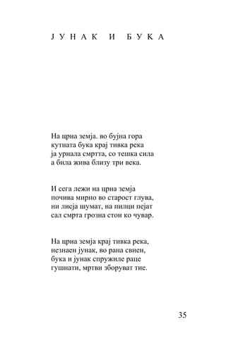 Ј У H A К        И     Б У K A




Ha црна земја. во бујна гора
кутната бука крај тивка река
ја урнала смртта, сo тешка сила
a била жива близу три века.


И сега лежи на црна земја
почива мирно во старост глува,
ни лисја шумат, на пилци пејат
caл смрта грозна стои ко чувар.


Ha црна земја крај тивка река,
незнаен јунак, во рана свиен,
бука и јунак спружиле раце
гушнати, мртви зборуват тие.




                                  35
 