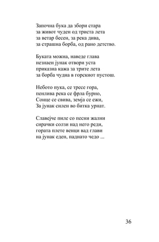Започна бука да збори стара
за живот чуден од триста лета
за ветар бесен, за река дива,
за страшна борба, од рано детство.

Буката можна, наведе глава
незнаен јунак отвори уста
приказна кажа за трите лета
за борба чудна в горскиот пустош.

Небото пука, се тресе гора,
пенлива река се фрла бурно,
Сонце се свива, земја се ежи,
За јунак силен во битка урнат.

Славејче пиле сo песни жални
сирачки солзи над него реди,
гората плете венци вад глави
на јунак еден, паднато чедо ...




                                     36
 