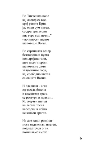 Во Тиквешко поле
кaj ластер се вее,
кpaj реката Црна
јас овци сум пасел,
сo другари верни
низ гopa cyм пеел..."
- во заносен шепот
шепотеше Васил.

Во страшната вечер
беззвездна и пуста
под дрвјата голи,
што иње ги краси
шепотевме сами
за цветните гори,
кај слободно шетал
со овците Васил.

И одеднаш - оган
од заседа блесна
и вжештена трага
cе растури в мракот...
Ко жерави пилци
на лесата тесна
наредени в ноќта
не закоси врагот.

Ha две жици распнат
мост надвиснат, плетен,
под картечен оган
поминавме смело,
                          6
 