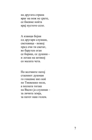 нa другата страна
враг на нож не срете,
се биевме ноќта
крај пустото село.


A извици бојни
од другари слушаш,
светквица - ножој
пред очи ти светат,
во барутен оган
се бориш, се душиш -
и леташ нa штикој
со малата чета.


По волчиите патој
стаениот душман
го гоневме низ ноќ
по Тиквешко поле,
а песната тогаш
на Васил ја слушнав –
за личнта земја,
за патот наш голем.




                        7
 