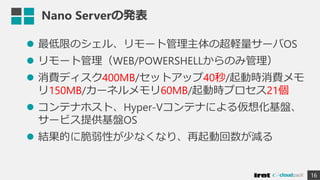 Nano Serverの発表
 最低限のシェル、リモート管理主体の超軽量サーバOS
 リモート管理（WEB/POWERSHELLからのみ管理）
 消費ディスク400MB/セットアップ40秒/起動時消費メモ
リ150MB/カーネルメモリ60MB/起動時プロセス21個
 コンテナホスト、Hyper-Vコンテナによる仮想化基盤、
サービス提供基盤OS
 結果的に脆弱性が少なくなり、再起動回数が減る
16
 