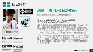 自己紹介
廣瀬 一海 (ひろせかずみ)
http://www.facebook.com/deployprinse
アイレット株式会社 クラウドパック事業部
シニアソリューションアーキテクト
(社)日本医師会総合政策研究機構 客員研究員、その後、医
療、介護、自治体向けのシステム開発を経験、(株)pnop
CTOを経て、昨年よりアイレット(株)に在籍、PC歴は26年、
プログラマ、クラウドコンサルタント、Linux/Windowsサー
バ・インフラエンジニア、分散クラスタ、研究開発など
AWS/Azureなどのクラウドを黎明期から触れており、Azure
を用いたコンテスト「インストールマニアックス」での優
勝なども経験、全国各地への登壇活動やMSDNやオンライ
ン媒体での執筆、JAZUGなどのユーザー会活動も積極的に
行っています
2
Microsoft MVP for Azure
2012 / 2013 / 2014~
 