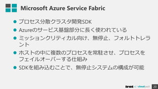Microsoft Azure Service Fabric
 プロセス分散クラスタ開発SDK
 Azureのサービス基盤部分に長く使われている
 ミッションクリティカル向け、無停止、フォルトトレラ
ント
 ホストの中に複数のプロセスを常駐させ、プロセスを
フェイルオーバーする仕組み
 SDKを組み込むことで、無停止システムの構成が可能
20
 