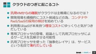 クラウドのつぎに起こるコト
 汎用VMからの離脱がクラウドは主戦場になるのでは？
 開発現場も積極的にコスト削減などの為、コンテナや
PaaS/SaaSの採用の検討を始めている
 利用者はIaaSが本来持つ埋没コストにゆっくりと気がつき
だしている
 専用プロセッサの登場、結論として汎用プロセッサによ
るサービスを瓦解させる可能性
 汎用プロセッサを使った「抽象化レイヤ」は、サービス
という名目で薄れだしている
28
 