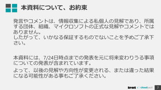 本資料について、お約束
発言やコメントは、情報収集による私個人の見解であり、所属
する団体、組織、マイクロソフトの正式な見解やコメントでは
ありません。
したがって、いかなる保証するものでないことを予めご了承下
さい。
本資料には、7/24日時点までの発表を元に将来変わりうる事項
についての発表が含まれています。
よって、以後の見解や方向性が変更される、または違った結果
になる可能性がある事もご了承ください。
7
 