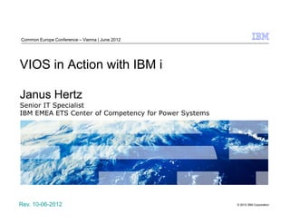 Common Europe Conference – Vienna | June 2012




VIOS in Action with IBM i

Janus Hertz
Senior IT Specialist
IBM EMEA ETS Center of Competency for Power Systems




Rev. 10-06-2012                                       © 2012 IBM Corporation
 