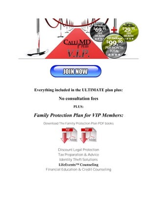 Everything included in the ULTIMATE plan plus:

             No consultation fees
                       PLUS:

Family Protection Plan for VIP Members:
    Download The Family Protection Plan PDF books




             Discount Legal Protection
             Tax Preparation & Advice
              Identity Theft Solutions

      Financial Education & Credit Counseling
 