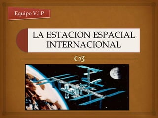LA ESTACION ESPACIAL
INTERNACIONAL
Equipo V.I.P
 