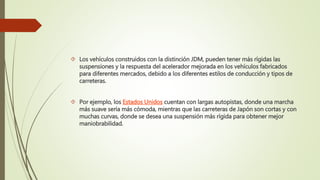  Los vehículos construidos con la distinción JDM, pueden tener más rígidas las
suspensiones y la respuesta del acelerador mejorada en los vehículos fabricados
para diferentes mercados, debido a los diferentes estilos de conducción y tipos de
carreteras.
 Por ejemplo, los Estados Unidos cuentan con largas autopistas, donde una marcha
más suave sería más cómoda, mientras que las carreteras de Japón son cortas y con
muchas curvas, donde se desea una suspensión más rígida para obtener mejor
maniobrabilidad.
 