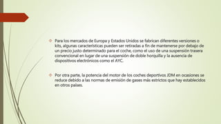  Para los mercados de Europa y Estados Unidos se fabrican diferentes versiones o
kits, algunas características pueden ser retiradas a fin de mantenerse por debajo de
un precio justo determinado para el coche, como el uso de una suspensión trasera
convencional en lugar de una suspensión de doble horquilla y la ausencia de
dispositivos electrónicos como el AYC.
 Por otra parte, la potencia del motor de los coches deportivos JDM en ocasiones se
reduce debido a las normas de emisión de gases más estrictos que hay establecidos
en otros países.
 