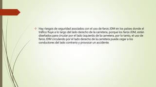  Hay riesgos de seguridad asociados con el uso de faros JDM en los países donde el
tráfico fluye a lo largo del lado derecho de la carretera, porque los faros JDM, están
diseñados para circular por el lado izquierdo de la carretera, por lo tanto, el uso de
faros JDM circulando por el lado derecho de la carretera puede cegar a los
conductores del lado contrario y provocar un accidente.
 