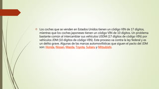  Los coches que se venden en Estados Unidos tienen un código VIN de 17 dígitos,
mientras que los coches japoneses tienen un código VIN de 10 dígitos. Un problema
bastante común al intercambiar sus vehículos USDM (17 dígitos de código VIN) por
vehículos JDM (10 dígitos de código VIN). Este proceso va contra la ley federal y es
un delito grave. Algunas de las marcas automovilísticas que siguen el pacto del JDM
son: Honda, Nissan, Mazda, Toyota, Subaru y Mitsubishi.
 