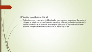 VIP también conocido como JDM-VIP
 Todo glamoroso y caro, aros 20-22 pulgadas mucho cromo súper suelo diamantes y
cristales, se puede ver en muchos autos ejecutivos o lujosos en Japón, aunque por lo
regular este estilo se ve en autos grandes y de lujo como el Toyota Aristo se ve en
autos de mas pequeña dimensiones como el Scion/Toyota XB.
 