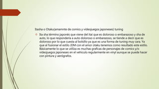Itasha o Otaku(amamnte de comics y videojuegos japoneses) tuning
 Ita sha término japonés que viene del itai que es doloroso o embarazoso y sha de
auto, lo que respondería a auto doloroso o embarazoso, se tiende a decir que es
doloroso por lo que cuesta al bolsillo ya que es una forma de tuning muy cara. Ya
que al fusionar el estilo JDM con el amor otaku tenemos como resultado este estilo.
Básicamente lo que se utiliza es muchas graficas de personajes de comics y/o
videojuegos japoneses en el vehiculo regularmente en vinyl aunque se puede hacer
con pintura y aerógrafos.
 