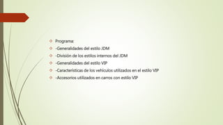  Programa:
 -Generalidades del estilo JDM
 -División de los estilos internos del JDM
 -Generalidades del estilo VIP
 -Características de los vehículos utilizados en el estilo VIP
 -Accesorios utilizados en carros con estilo VIP
 