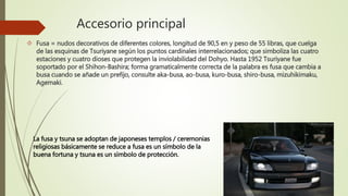 Accesorio principal
 Fusa = nudos decorativos de diferentes colores, longitud de 90,5 en y peso de 55 libras, que cuelga
de las esquinas de Tsuriyane según los puntos cardinales interrelacionados; que simboliza las cuatro
estaciones y cuatro dioses que protegen la inviolabilidad del Dohyo. Hasta 1952 Tsuriyane fue
soportado por el Shihon-Bashira; forma gramaticalmente correcta de la palabra es fusa que cambia a
busa cuando se añade un prefijo, consulte aka-busa, ao-busa, kuro-busa, shiro-busa, mizuhikimaku,
Agemaki.
La fusa y tsuna se adoptan de japoneses templos / ceremonias
religiosas básicamente se reduce a fusa es un símbolo de la
buena fortuna y tsuna es un símbolo de protección.
 