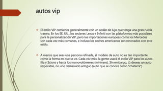 autos vip
 El estilo VIP comienza generalmente con un sedán de lujo que tenga una gran rueda
trasera. En los EE. UU., los sedanes Lexus e Infiniti son las plataformas más populares
para la personalización VIP, pero las importaciones europeas como los Mercedes
son cada vez más comunes, e incluso los coches americanos son renovados con este
estilo.
 A menos que seas una persona refinada, el modelo de auto no es tan importante
como la forma en que se ve. Cada vez más, la gente usará el estilo VIP para los autos
Kia y Scions y hasta los monovolúmenes (minivans). Sin embargo, tú deseas un auto
impecable, no uno demasiado antiguo (auto que se conoce como "chatarra").
 