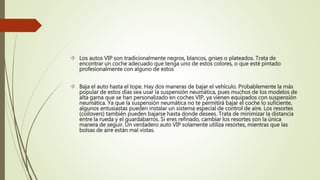  Los autos VIP son tradicionalmente negros, blancos, grises o plateados. Trata de
encontrar un coche adecuado que tenga uno de estos colores, o que esté pintado
profesionalmente con alguno de estos
 Baja el auto hasta el tope. Hay dos maneras de bajar el vehículo. Probablemente la más
popular de estos días sea usar la suspensión neumática, pues muchos de los modelos de
alta gama que se han personalizado en coches VIP, ya vienen equipados con suspensión
neumática. Ya que la suspensión neumática no te permitirá bajar el coche lo suficiente,
algunos entusiastas pueden instalar un sistema especial de control de aire. Los resortes
(coilovers) también pueden bajarse hasta donde desees. Trata de minimizar la distancia
entre la rueda y el guardabarros. Si eres refinado, cambiar los resortes son la única
manera de seguir. Un verdadero auto VIP solamente utiliza resortes, mientras que las
bolsas de aire están mal vistas.
 