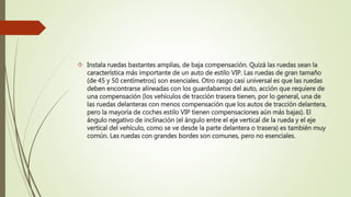  Instala ruedas bastantes amplias, de baja compensación. Quizá las ruedas sean la
característica más importante de un auto de estilo VIP. Las ruedas de gran tamaño
(de 45 y 50 centímetros) son esenciales. Otro rasgo casi universal es que las ruedas
deben encontrarse alineadas con los guardabarros del auto, acción que requiere de
una compensación (los vehículos de tracción trasera tienen, por lo general, una de
las ruedas delanteras con menos compensación que los autos de tracción delantera,
pero la mayoría de coches estilo VIP tienen compensaciones aún más bajas). El
ángulo negativo de inclinación (el ángulo entre el eje vertical de la rueda y el eje
vertical del vehículo, como se ve desde la parte delantera o trasera) es también muy
común. Las ruedas con grandes bordes son comunes, pero no esenciales.
 