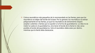 Coloca neumáticos más pequeños de lo recomendado en las llantas, para que los
neumáticos se alejen del borde de la base. Por lo general, los neumáticos se estiran
peligrosamente en las llantas, ya que los neumáticos de estiramiento (hipari)
aceptan cubiertas o llantas que se ajusten a la forma de guardabarros. La idea no es
meter la rueda en el guardabarros, sino tener el borde de la llanta lo más cerca
posible al borde del guardabarros. Solo el neumático debe estar por dentro,
mientras que la llanta debe destacarse.
 