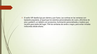  El estilo VIP destila lujo por dentro y por fuera. Las cortinas en las ventanas son
bastante populares, al igual que los asientos personalizados de cuero, alfombras de
piso (¿pieles?), un tablero con accesorios, iluminación personalizada y madera que
recubre gran parte del lugar. Tiñe las ventanas de verde o negro, para evitar miradas
indiscretas desde afuera.
 