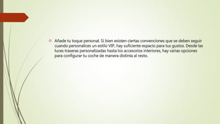  Añade tu toque personal. Si bien existen ciertas convenciones que se deben seguir
cuando personalices un estilo VIP, hay suficiente espacio para tus gustos. Desde las
luces traseras personalizadas hasta los accesorios interiores, hay varias opciones
para configurar tu coche de manera distinta al resto.
 
