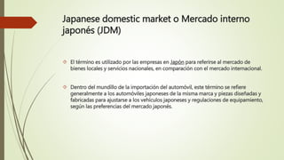Japanese domestic market o Mercado interno
japonés (JDM)
 El término es utilizado por las empresas en Japón para referirse al mercado de
bienes locales y servicios nacionales, en comparación con el mercado internacional.
 Dentro del mundillo de la importación del automóvil, este término se refiere
generalmente a los automóviles japoneses de la misma marca y piezas diseñadas y
fabricadas para ajustarse a los vehículos japoneses y regulaciones de equipamiento,
según las preferencias del mercado japonés.
 