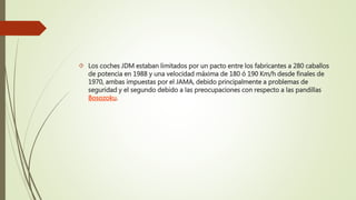  Los coches JDM estaban limitados por un pacto entre los fabricantes a 280 caballos
de potencia en 1988 y una velocidad máxima de 180 ó 190 Km/h desde finales de
1970, ambas impuestas por el JAMA, debido principalmente a problemas de
seguridad y el segundo debido a las preocupaciones con respecto a las pandillas
Bosozoku.
 