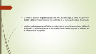  El límite de caballos de potencia cedió en 2004. Sin embargo, el límite de velocidad
de 180 ó 190 Km/h se mantiene, dependiendo de la marca y el modelo de vehículo.
 Muchos coches deportivos JDM tienen velocímetros que sólo suben hasta 180 Km/h,
aunque el coche sería capaz de alcanzar velocidades mucho mayores si no fuera por
el limitador que incorporan.
 