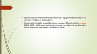  Los vehículos JDM normalmente características y equipamiento distintos de los
vehículos vendidos en otros lugares.
 Por ejemplo, Honda ha producido muchas versiones diferentes de los motores
B18C1, B16A y K20A para los distintos mercados mundiales. Esto se debe a los
límites de emisión de gases en los diferentes países.
 