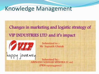 Knowledge Management
Changes in marketing and logistic strategy of
VIP INDUSTRIES LTD land it’s impact
Submitted to :-
Mr Supratik Ghatak
Submitted by:-
ABINASH SEKHAR MISHRA (C-01)
(PRN-15020441012)
 