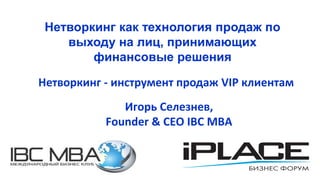 Нетворкинг - инструмент продаж VIP клиентам
Игорь Селезнев,
Founder & CEO IBC MBA
Нетворкинг как технология продаж по
выходу на лиц, принимающих
финансовые решения
 