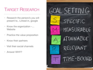 TARGET RESEARCH
• Research the person/s you will
present to.. Linked-in, google
• Know the organization -…
Website
• Practice the value proposition
• Know their partners
• Visit their social channels
• Answer WHY?