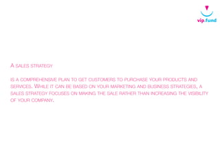 A SALES STRATEGY
IS A COMPREHENSIVE PLAN TO GET CUSTOMERS TO PURCHASE YOUR PRODUCTS AND
SERVICES. WHILE IT CAN BE BASED ON YOUR MARKETING AND BUSINESS STRATEGIES, A
SALES STRATEGY FOCUSES ON MAKING THE SALE RATHER THAN INCREASING THE VISIBILITY
OF YOUR COMPANY.